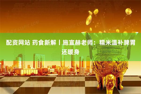 配资网站 药食新解丨施宣赫老师：糯米温补脾胃还暖身