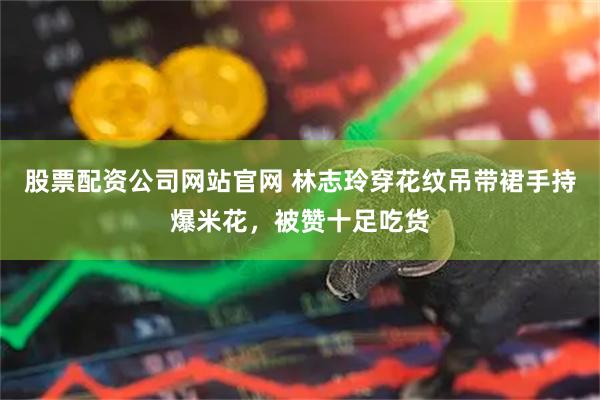 股票配资公司网站官网 林志玲穿花纹吊带裙手持爆米花，被赞十足吃货