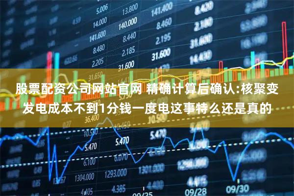 股票配资公司网站官网 精确计算后确认:核聚变发电成本不到1分钱一度电这事特么还是真的