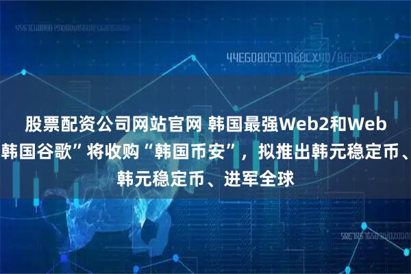 股票配资公司网站官网 韩国最强Web2和Web3合并，“韩国谷歌”将收购“韩国币安”，拟推出韩元稳定币、进军全球