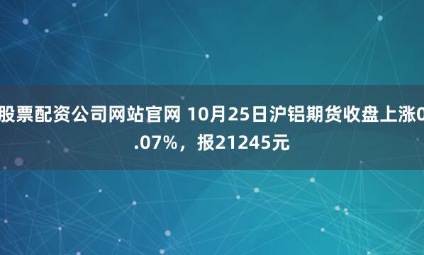 股票配资公司网站官网 10月25日沪铝期货收盘上涨0.07%，报21245元