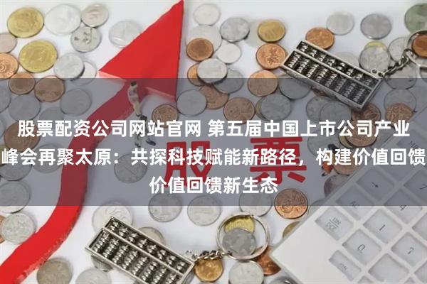 股票配资公司网站官网 第五届中国上市公司产业升级高峰会再聚太原：共探科技赋能新路径，构建价值回馈新生态