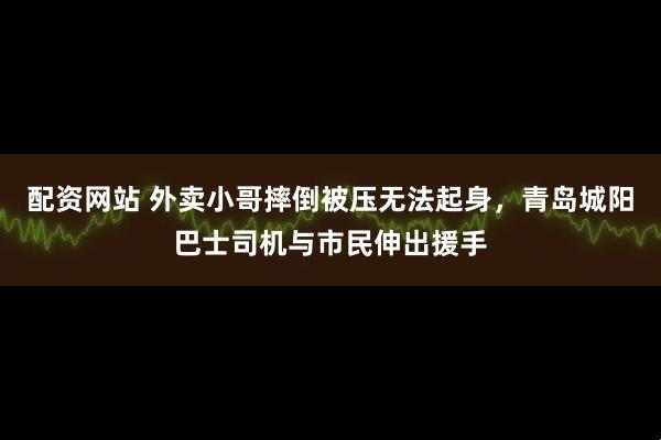 配资网站 外卖小哥摔倒被压无法起身，青岛城阳巴士司机与市民伸出援手