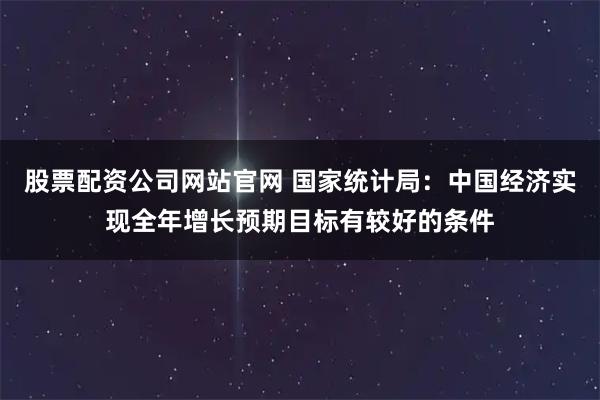 股票配资公司网站官网 国家统计局:中国经济实现全年增长预期目标有较好的条件