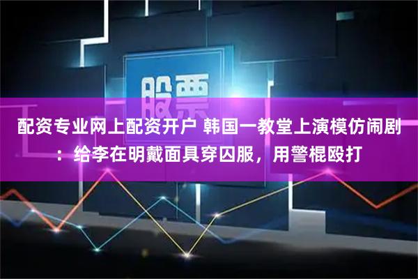 配资专业网上配资开户 韩国一教堂上演模仿闹剧：给李在明戴面具穿囚服，用警棍殴打