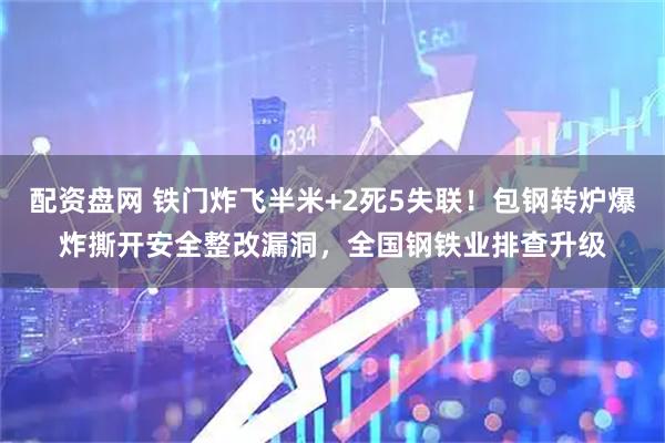 配资盘网 铁门炸飞半米+2死5失联！包钢转炉爆炸撕开安全整改漏洞，全国钢铁业排查升级